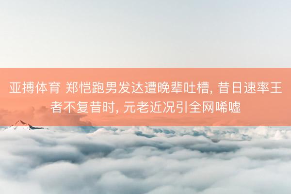 亚搏体育 郑恺跑男发达遭晚辈吐槽， 昔日速率王者不复昔时， 元老近况引全网唏嘘