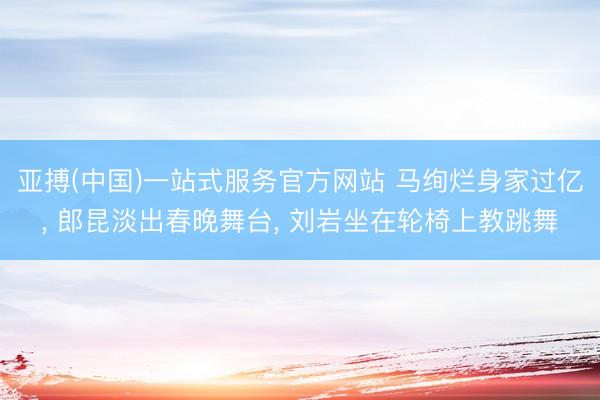 亚搏(中国)一站式服务官方网站 马绚烂身家过亿， 郎昆淡出春晚舞台， 刘岩坐在轮椅上教跳舞