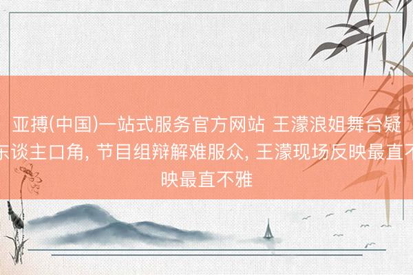 亚搏(中国)一站式服务官方网站 王濛浪姐舞台疑被东谈主口角， 节目组辩解难服众， 王濛现场反映最直不雅