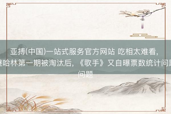 亚搏(中国)一站式服务官方网站 吃相太难看， 继哈林第一期被淘汰后， 《歌手》又自曝票数统计问题