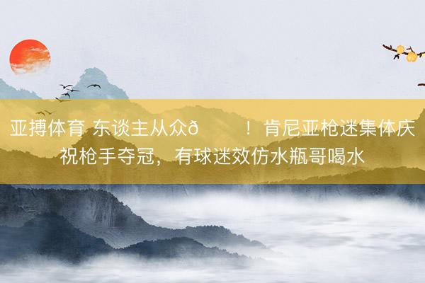 亚搏体育 东谈主从众𠈌！肯尼亚枪迷集体庆祝枪手夺冠，有球迷效仿水