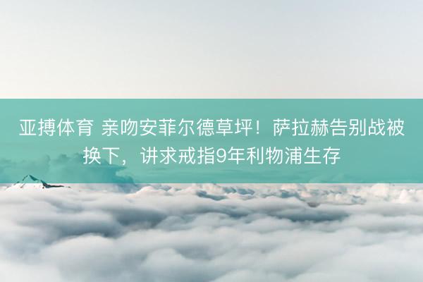 亚搏体育 亲吻安菲尔德草坪！萨拉赫告别战被换下，讲求戒指9年
