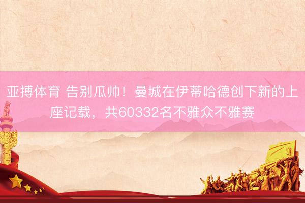 亚搏体育 告别瓜帅！曼城在伊蒂哈德创下新的上座记载，共603