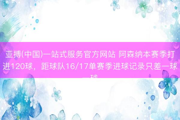 亚搏(中国)一站式服务官方网站 阿森纳本赛季打进120球，距球队