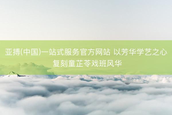 亚搏(中国)一站式服务官方网站 以芳华学艺之心 复刻童芷苓戏班风华