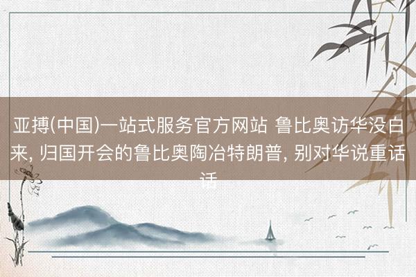 亚搏(中国)一站式服务官方网站 鲁比奥访华没白来， 归国开会的鲁比奥陶冶特朗普， 别对华说重话