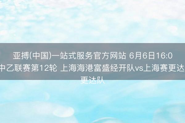 亚搏(中国)一站式服务官方网站 6月6日16:00中乙联赛第12轮 上海海港富盛经开队vs上海赛更达队