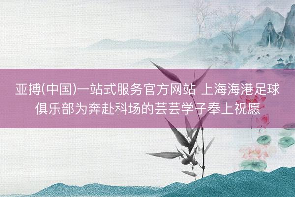 亚搏(中国)一站式服务官方网站 上海海港足球俱乐部为奔赴科场的芸芸学子奉上祝愿
