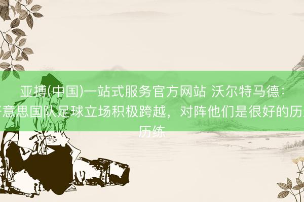 亚搏(中国)一站式服务官方网站 沃尔特马德：好意思国队足球立场积极跨越，对阵他们是很好的历练