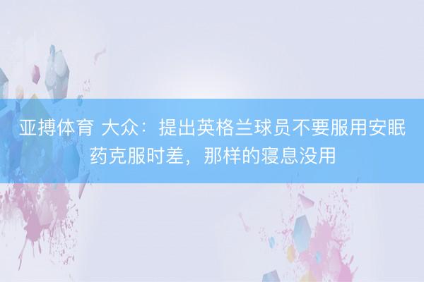 亚搏体育 大众：提出英格兰球员不要服用安眠药克服时差，那样的寝息没用