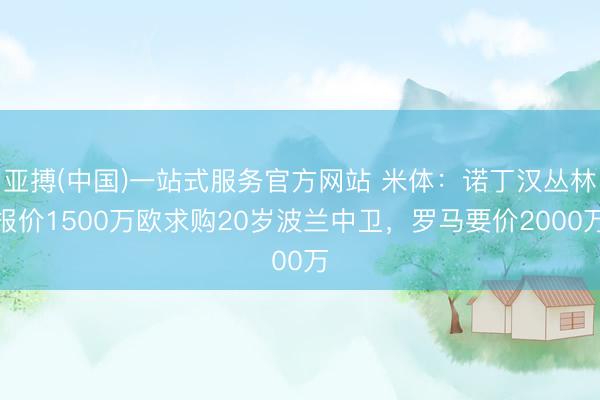 亚搏(中国)一站式服务官方网站 米体：诺丁汉丛林报价1500万欧求购20岁波兰中卫，罗马要价2000万