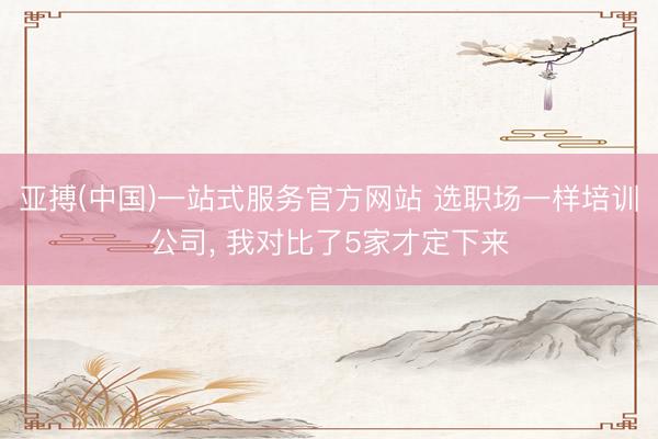 亚搏(中国)一站式服务官方网站 选职场一样培训公司， 我对比了5家才定下来