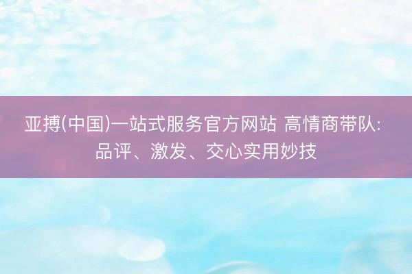 亚搏(中国)一站式服务官方网站 高情商带队: 品评、激发、交心实用妙技