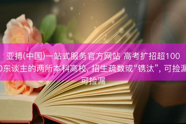 亚搏(中国)一站式服务官方网站 高考扩招超1000东谈主的两所本科高校, 招生疏数或“镌汰”, 可捡漏