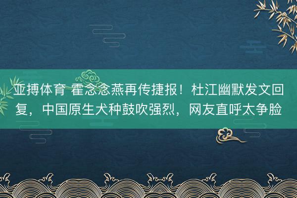亚搏体育 霍念念燕再传捷报！杜江幽默发文回复，中国原生犬种鼓吹强烈，网友直呼太争脸
