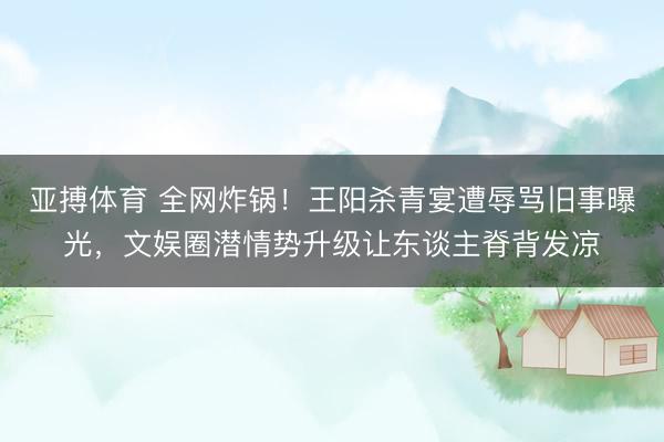 亚搏体育 全网炸锅！王阳杀青宴遭辱骂旧事曝光，文娱圈潜情势升级让东谈主脊背发凉