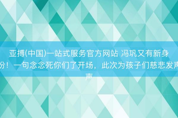 亚搏(中国)一站式服务官方网站 冯巩又有新身份！一句念念死你们了开场，此次为孩子们慈悲发声