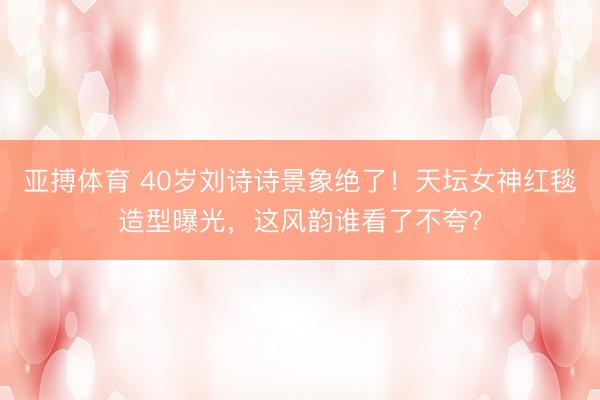 亚搏体育 40岁刘诗诗景象绝了！天坛女神红毯造型曝光，这风韵谁看了不夸？