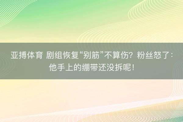 亚搏体育 剧组恢复“别筋”不算伤？粉丝怒了：他手上的绷带还没拆呢！