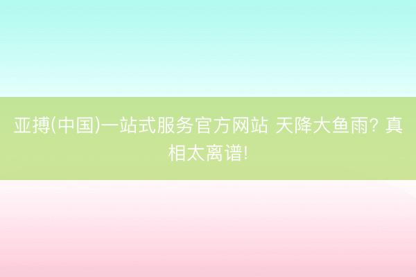 亚搏(中国)一站式服务官方网站 天降大鱼雨? 真相太离谱!