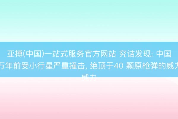 亚搏(中国)一站式服务官方网站 究诘发现: 中国万年前受小行星严重撞击， 绝顶于40 颗原枪弹的威力