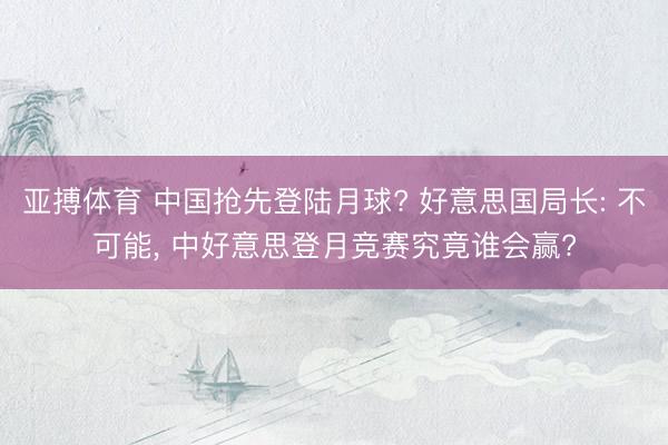 亚搏体育 中国抢先登陆月球? 好意思国局长: 不可能， 中好意思登月竞赛究竟谁会赢?
