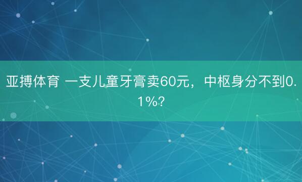 亚搏体育 一支儿童牙膏卖60元，中枢身分不到0.1%？