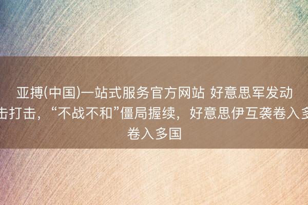 亚搏(中国)一站式服务官方网站 好意思军发动袭击打击，“不战不和”僵局握续，好意思伊互袭卷入多国