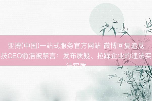 亚搏(中国)一站式服务官方网站 微博回复追觅科技CEO俞浩被禁言：发布质疑、拉踩企业的违法实质