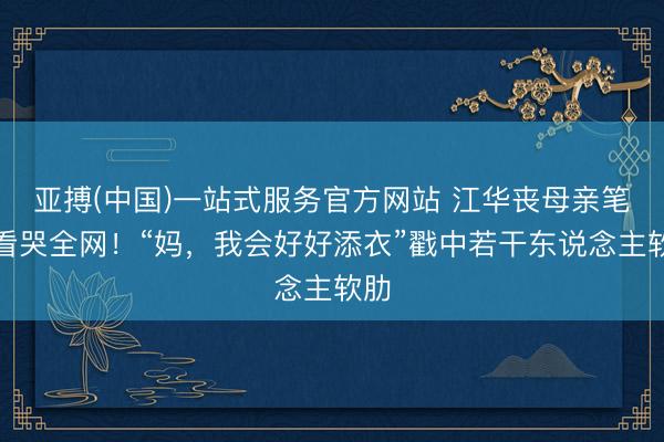 亚搏(中国)一站式服务官方网站 江华丧母亲笔信看哭全网！“妈，我会好好添衣”戳中若干东说念主软肋