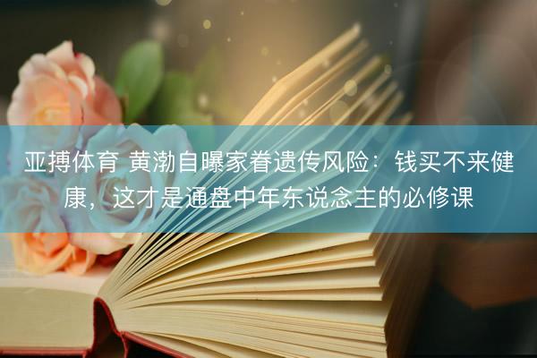 亚搏体育 黄渤自曝家眷遗传风险：钱买不来健康，这才是通盘中年东说念主的必修课