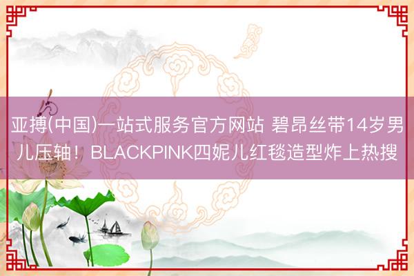 亚搏(中国)一站式服务官方网站 碧昂丝带14岁男儿压轴！BLACKPINK四妮儿红毯造型炸上热搜