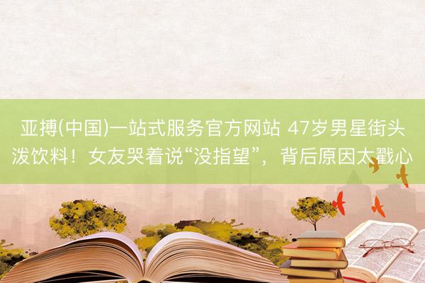 亚搏(中国)一站式服务官方网站 47岁男星街头泼饮料！女友哭着说“没指望”，背后原因太戳心