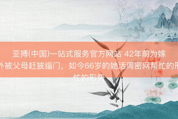 亚搏(中国)一站式服务官方网站 42年前为嫁老外被父母赶披缁门，如今66岁的她活周密网帮忙的形势