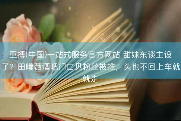 亚搏(中国)一站式服务官方网站 甜妹东谈主设崩了？田曦薇酒吧门口见粉丝被推，头也不回上车就走
