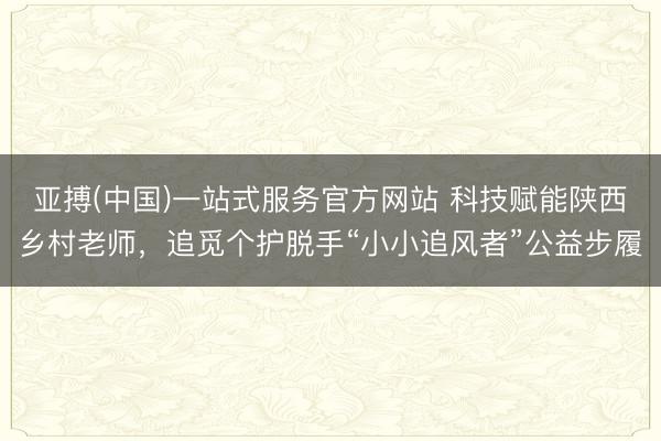亚搏(中国)一站式服务官方网站 科技赋能陕西乡村老师，追觅个护脱手“小小追风者”公益步履