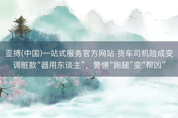 亚搏(中国)一站式服务官方网站 货车司机险成变调赃款“器用东谈主”，警惕“跑腿”变“帮凶”