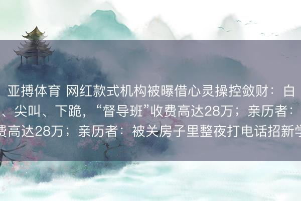 亚搏体育 网红款式机构被曝借心灵操控敛财：白领高管深陷，现场哀泣、尖叫、下跪，“督导班”收费高达28万；亲历者：被关房子里整夜打电话招新学员