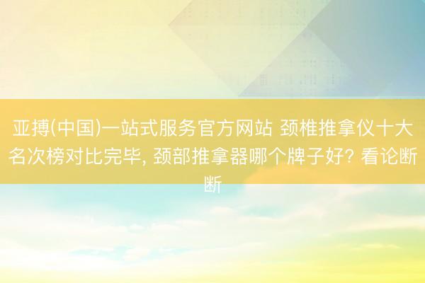 亚搏(中国)一站式服务官方网站 颈椎推拿仪十大名次榜对比完毕, 颈部推拿器哪个牌子好? 看论断