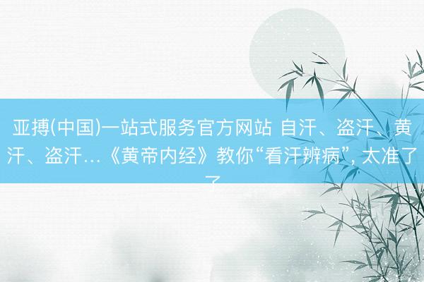 亚搏(中国)一站式服务官方网站 自汗、盗汗、黄汗、盗汗…《黄帝内经》教你“看汗辨病”， 太准了