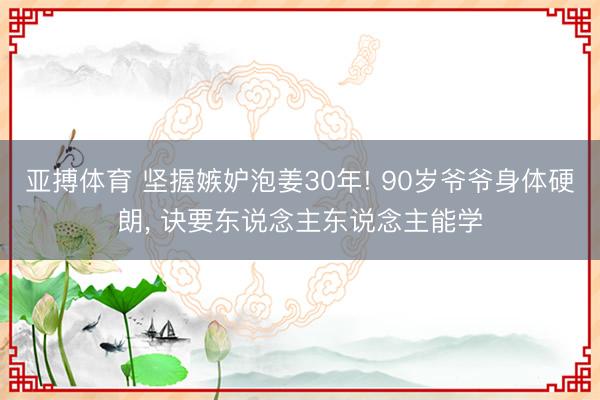 亚搏体育 坚握嫉妒泡姜30年! 90岁爷爷身体硬朗， 诀要东说念主东说念主能学