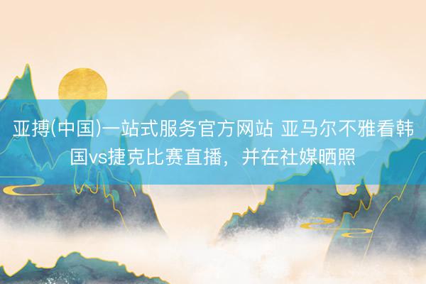亚搏(中国)一站式服务官方网站 亚马尔不雅看韩国vs捷克比赛直播，并在社媒晒照