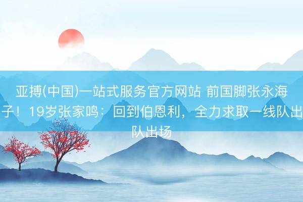 亚搏(中国)一站式服务官方网站 前国脚张永海之子！19岁张家鸣：回到伯恩利，全力求取一线队出场