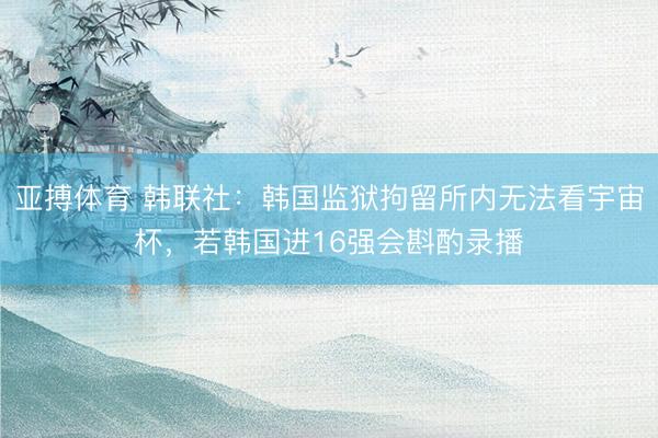 亚搏体育 韩联社：韩国监狱拘留所内无法看宇宙杯，若韩国进16强会斟酌录播