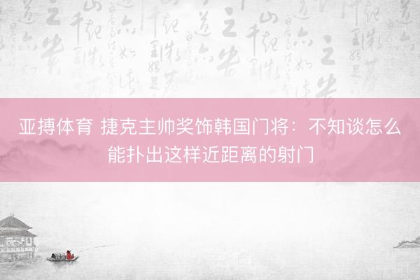 亚搏体育 捷克主帅奖饰韩国门将：不知谈怎么能扑出这样近距离的射门