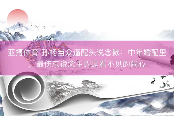 亚搏体育 孙杨当众逼配头说念歉：中年婚配里，最伤东说念主的是看不见的闹心