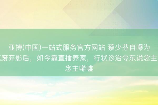 亚搏(中国)一站式服务官方网站 蔡少芬自曝为家庭废弃影后,如今靠直播养家,行状诊治令东说念主唏嘘