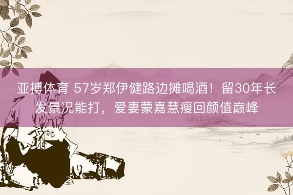 亚搏体育 57岁郑伊健路边摊喝酒!留30年长发景况能打,爱妻蒙嘉慧瘦回颜值巅峰