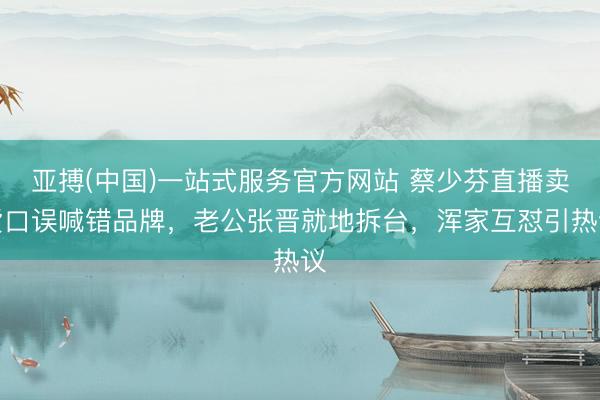 亚搏(中国)一站式服务官方网站 蔡少芬直播卖货口误喊错品牌，老公张晋就地拆台，浑家互怼引热议