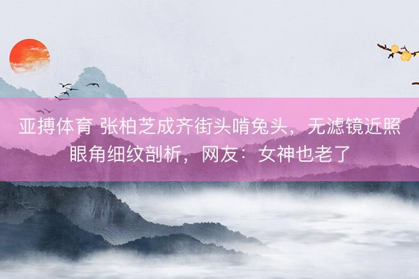 亚搏体育 张柏芝成齐街头啃兔头,无滤镜近照眼角细纹剖析,网友:女神也老了